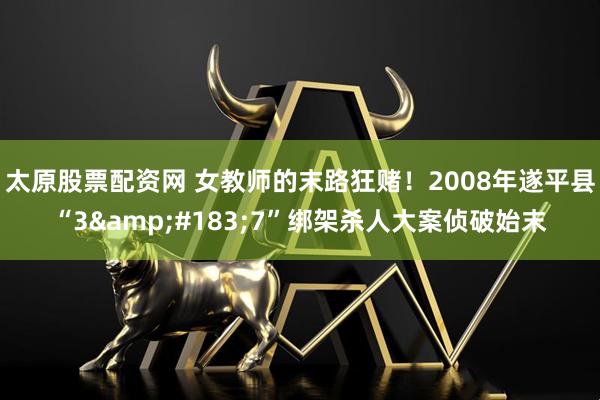 太原股票配资网 女教师的末路狂赌！2008年遂平县“3&#183;7”绑架杀人大案侦破始末