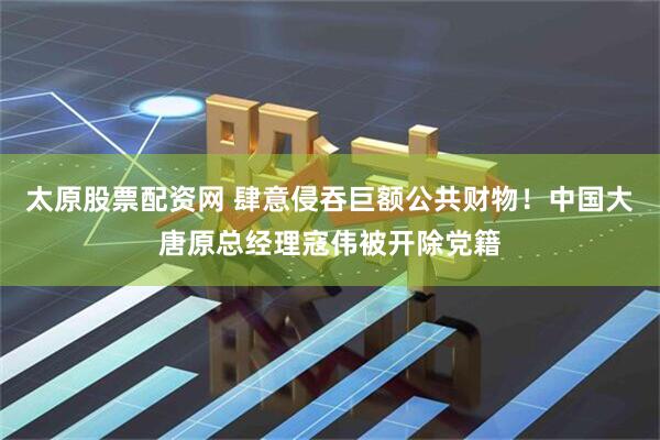 太原股票配资网 肆意侵吞巨额公共财物！中国大唐原总经理寇伟被开除党籍
