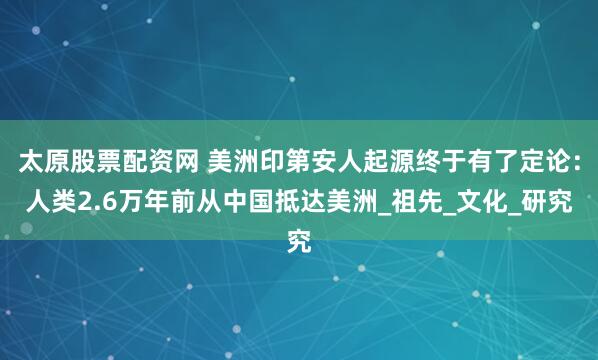 太原股票配资网 美洲印第安人起源终于有了定论：人类2.6万年前从中国抵达美洲_祖先_文化_研究