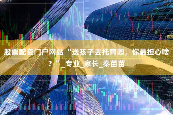 股票配资门户网站 “送孩子去托育园，你最担心啥？”_专业_家长_秦苗苗