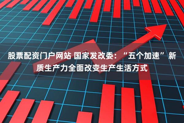 股票配资门户网站 国家发改委：“五个加速” 新质生产力全面改变生产生活方式