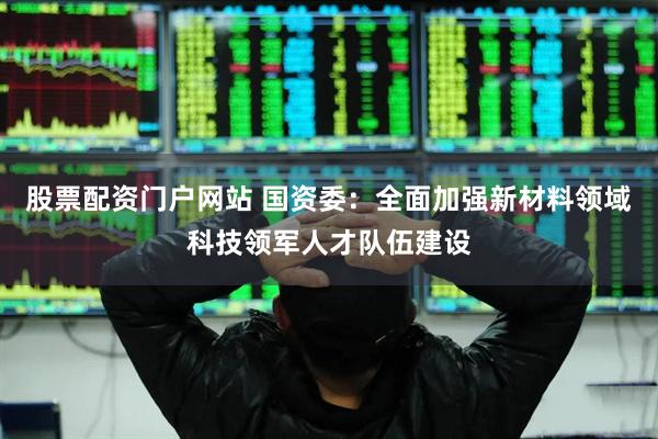股票配资门户网站 国资委：全面加强新材料领域科技领军人才队伍建设