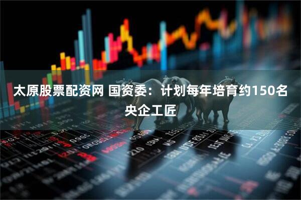 太原股票配资网 国资委：计划每年培育约150名央企工匠