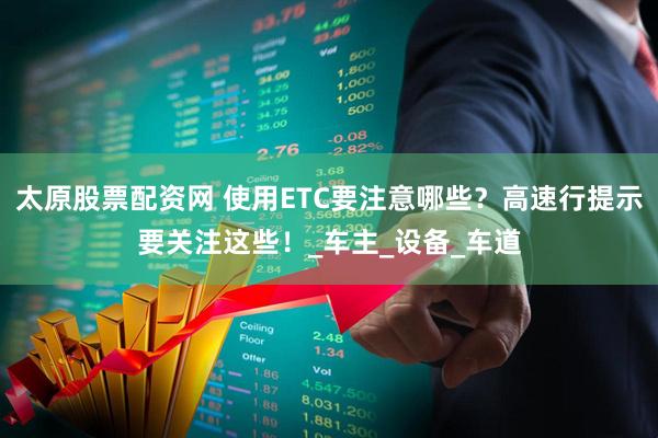 太原股票配资网 使用ETC要注意哪些？高速行提示要关注这些！_车主_设备_车道