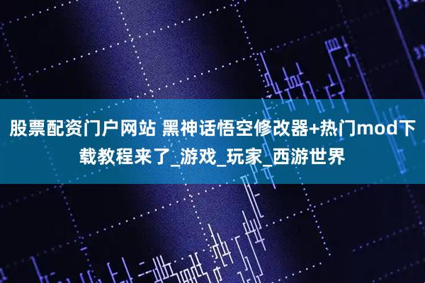 股票配资门户网站 黑神话悟空修改器+热门mod下载教程来了_游戏_玩家_西游世界