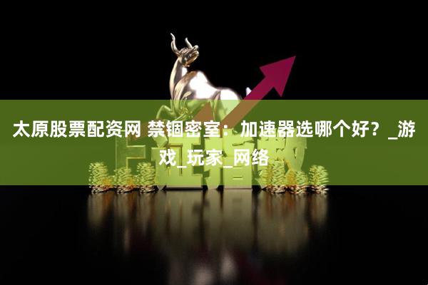 太原股票配资网 禁锢密室：加速器选哪个好？_游戏_玩家_网络