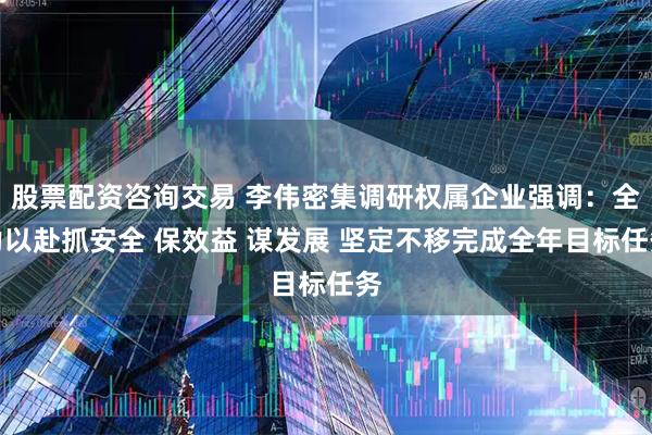 股票配资咨询交易 李伟密集调研权属企业强调：全力以赴抓安全 保效益 谋发展 坚定不移完成全年目标任务
