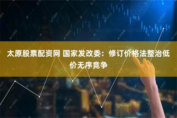 太原股票配资网 国家发改委：修订价格法整治低价无序竞争