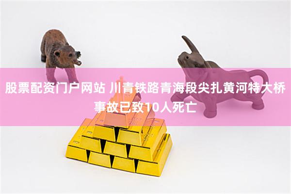 股票配资门户网站 川青铁路青海段尖扎黄河特大桥事故已致10人死亡