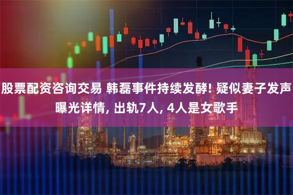 股票配资咨询交易 韩磊事件持续发酵! 疑似妻子发声曝光详情, 出轨7人, 4人是女歌手