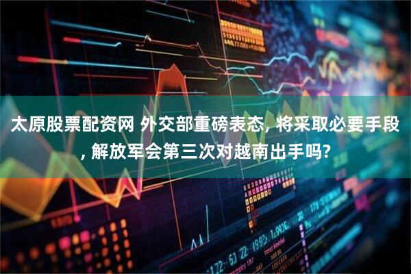 太原股票配资网 外交部重磅表态, 将采取必要手段, 解放军会第三次对越南出手吗?