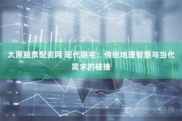太原股票配资网 现代阴宅：传统地理智慧与当代需求的碰撞