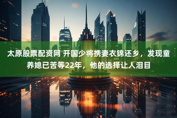 太原股票配资网 开国少将携妻衣锦还乡，发现童养媳已苦等22年，他的选择让人泪目