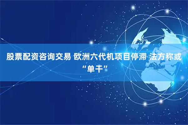 股票配资咨询交易 欧洲六代机项目停滞 法方称或“单干”
