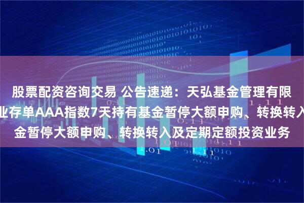股票配资咨询交易 公告速递:天弘基金管理有限公司关于天弘中证同业存单AAA指数7天持有基金暂停大额申购、转换转入及定期定额投资业务
