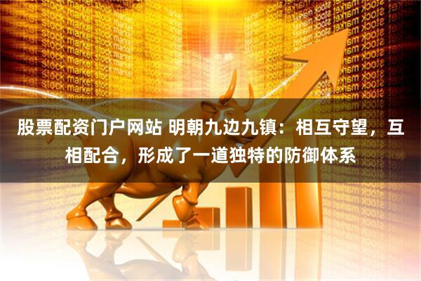 股票配资门户网站 明朝九边九镇：相互守望，互相配合，形成了一道独特的防御体系
