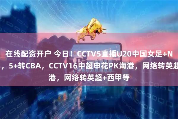 在线配资开户 今日!CCTV5直播U20中国女足+NBA+国羽,5+转CBA,CCTV16中超申花PK海港,网络转英超+西甲等