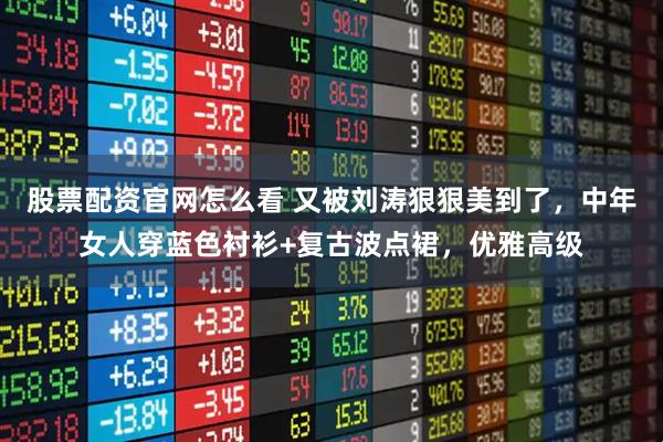 股票配资官网怎么看 又被刘涛狠狠美到了，中年女人穿蓝色衬衫+复古波点裙，优雅高级