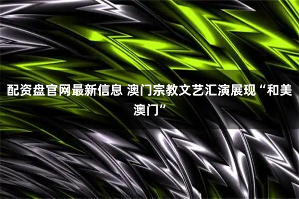 配资盘官网最新信息 澳门宗教文艺汇演展现“和美澳门”