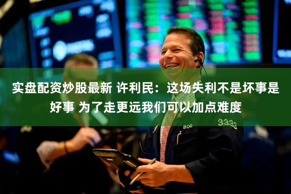 实盘配资炒股最新 许利民：这场失利不是坏事是好事 为了走更远我们可以加点难度