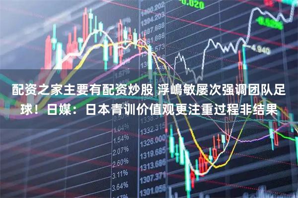 配资之家主要有配资炒股 浮嶋敏屡次强调团队足球！日媒：日本青训价值观更注重过程非结果