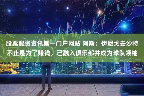股票配资资讯第一门户网站 阿斯：伊尼戈去沙特不止是为了赚钱，已融入俱乐部并成为球队领袖