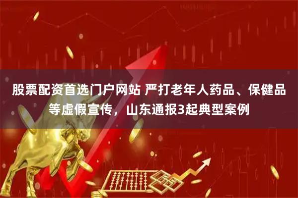 股票配资首选门户网站 严打老年人药品、保健品等虚假宣传，山东通报3起典型案例