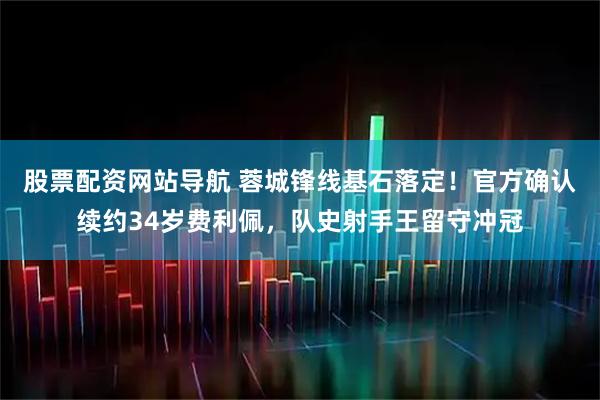 股票配资网站导航 蓉城锋线基石落定！官方确认续约34岁费利佩，队史射手王留守冲冠