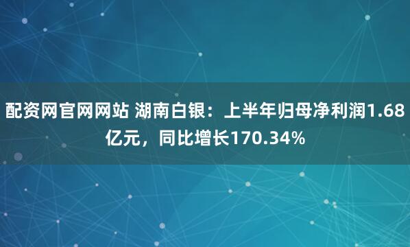 配资网官网网站 湖南白银：上半年归母净利润1.68亿元，同比增长170.34%