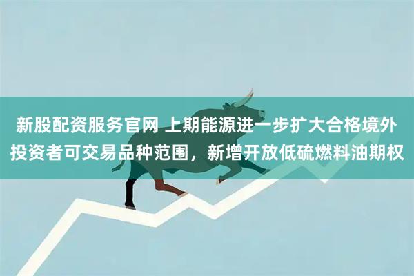 新股配资服务官网 上期能源进一步扩大合格境外投资者可交易品种范围，新增开放低硫燃料油期权