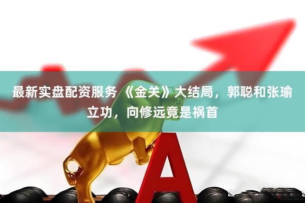 最新实盘配资服务 《金关》大结局，郭聪和张瑜立功，向修远竟是祸首
